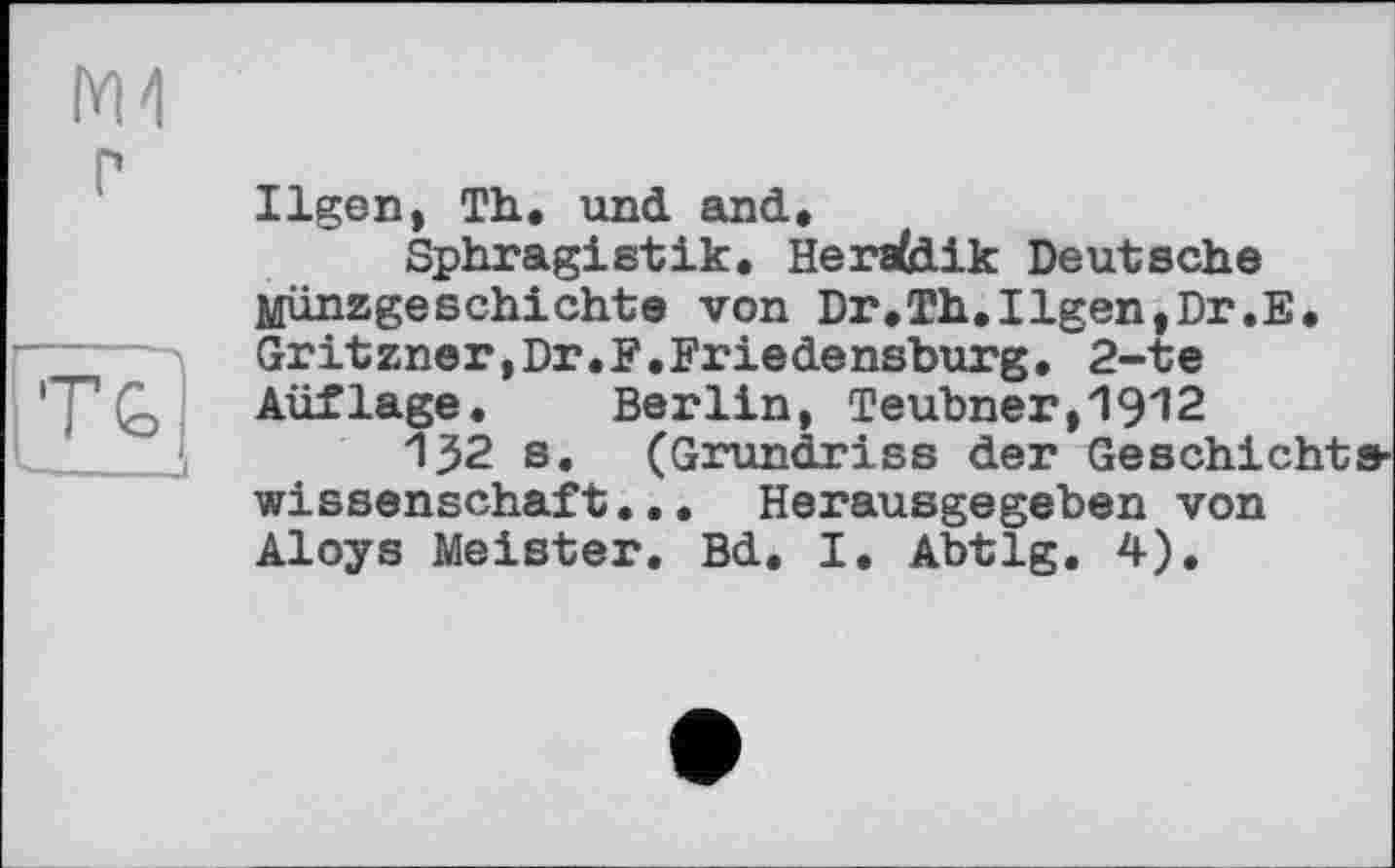 ﻿М4
Ilgen, Th., und said,
Sphragistik. Heraldik Deutsche Münzgeschichte von Dr,Th,Ilgen,Dr.E. Gritzner,Dr.F,Friedensburg, 2-te Aüflage. Berlin, Teubner,1912
132 s. (Grundriss der Geschichtswissenschaft... Herausgegeben von Aloys Meister. Bd. I. Abtlg. 4).